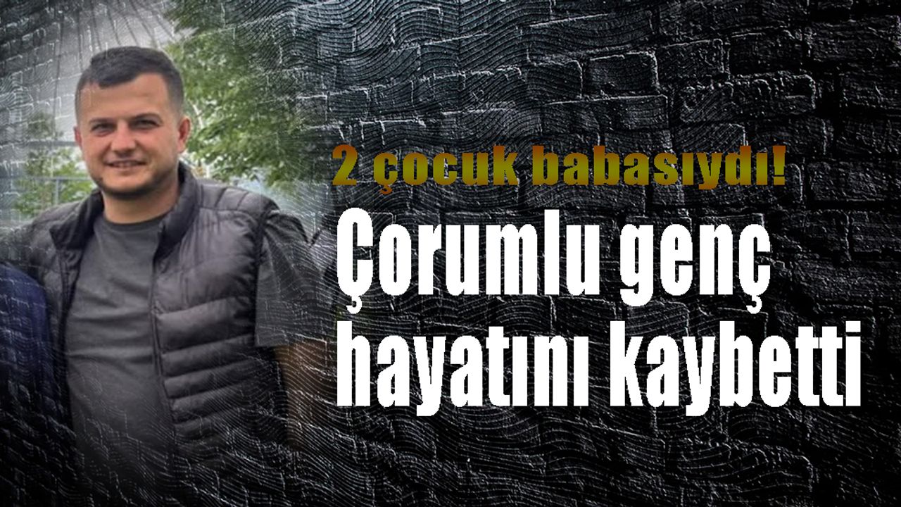 2 çocuk babasıydı! Çorumlu genç hayatını kaybetti