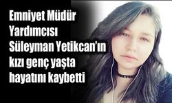 Emniyet Müdür Yardımcısı Süleyman Yetikcan’ın kızı genç yaşta hayatını kaybetti