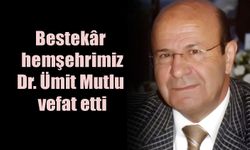 Bestekâr hemşehrimiz Dr. Ümit Mutlu vefat etti